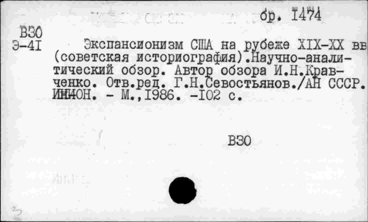 ﻿■ с г	<&• 14^4
ВЗО
Э-41 Экспансионизм США на рубеже Х1Х-ХХ вв (советская историография) .Научно-аналитический обзор. Автор обзора И.Н.Кравченко. Отв.ред. Г.Н.Севостьянов./АН СССР. ИНИОН. - М. ,1986. -102 с.
ВЗО